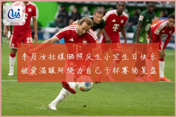 李月汝社媒晒照庆生小宝生日快乐被爱温暖环绕为自己干杯赛场复盘：最新赛事动态与深度分析